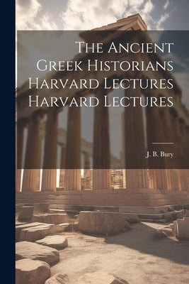 The Ancient Greek Historians Harvard Lectures Harvard Lectures by Bury, J. B.