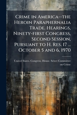Crime in America--the Heroin Paraphernalia Trade. Hearings, Ninety-first Congress, Second Session, Pursuant to H. Res. 17 ... October 5 and 6, 1970 by United States Congress House Select C