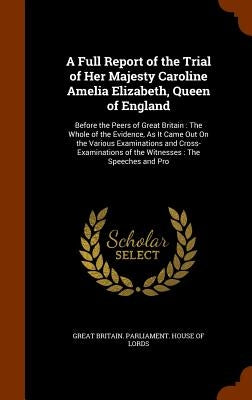 A Full Report of the Trial of Her Majesty Caroline Amelia Elizabeth, Queen of England: Before the Peers of Great Britain: The Whole of the Evidence, A by Great Britain Parliament House of Lord