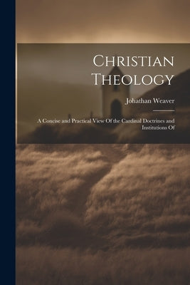 Christian Theology: A Concise and Practical View Of the Cardinal Doctrines and Institutions Of by Weaver, Johathan