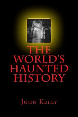 The World's Haunted History: Creepy Collection of Historical Ghostly Tales Compiled by Ghost Investigator John Kelly by Kelly, John
