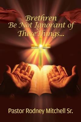 Brethren Be Not Ignorant of These Things... by Mitchell, Pastor Rodney, Sr.