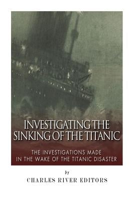 Investigating the Sinking of the Titanic: The Investigations Made in the Wake of the Titanic Disaster by Charles River