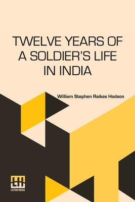 Twelve Years Of A Soldier s Life In India: Being Extracts From The Letters Of The Late Major W. S. R. Hodson Including A Personal Narrative Of The Sie by Hodson, William Stephen Raikes