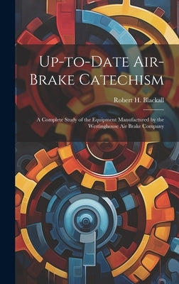 Up-to-date Air-brake Catechism; a Complete Study of the Equipment Manufactured by the Westinghouse Air Brake Company by Blackall, Robert H. (Robert Henry) B.