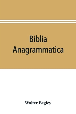 Biblia anagrammatica, or, The anagrammatic Bible: a literary curiosity gathered from unexplored sources and from books of the greatest rarity by Begley, Walter