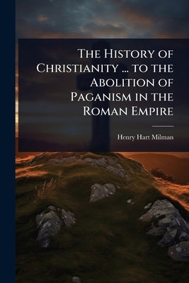 The History of Christianity ... to the Abolition of Paganism in the Roman Empire by Milman, Henry Hart