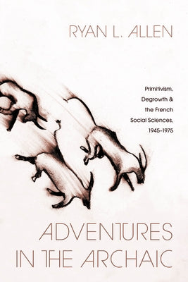 Adventures in the Archaic: Primitivism, Degrowth, and the French Social Sciences, 1945-1975 by Allen, Ryan L.