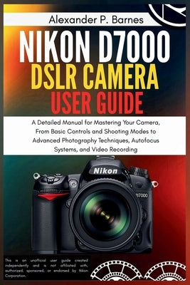 Nikon D7000 DSLR Camera User Guide: A Detailed Manual for Mastering Your Camera, From Basic Controls and Shooting Modes to Advanced Photography Techni by Barnes, Alexander P.