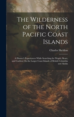 The Wilderness of the North Pacific Coast Islands: A Hunter's Experiences While Searching for Wapiti, Bears, and Caribou On the Larger Coast Islands o by Sheldon, Charles