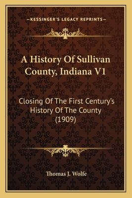 A History Of Sullivan County, Indiana V1: Closing Of The First Century's History Of The County (1909) by Wolfe, Thomas J.