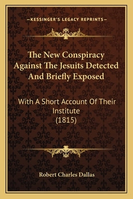 The New Conspiracy Against The Jesuits Detected And Briefly Exposed: With A Short Account Of Their Institute (1815) by Dallas, Robert Charles