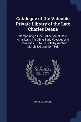 Catalogue of the Valuable Private Library of the Late Charles Deane: Comprising a Fine Collection of Rare Americana Including Early Voyages and Discov by Deane, Charles