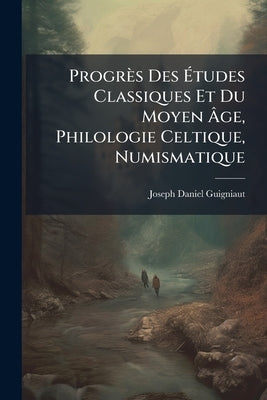Progrès Des Études Classiques Et Du Moyen Âge, Philologie Celtique, Numismatique by Guigniaut, Joseph-Daniel
