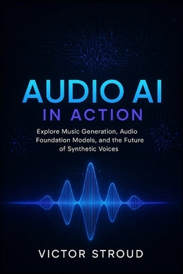 Audio AI in Action: Explore Music Generation, Audio Foundation Models, and the Future of Synthetic Voices by Stroud, Victor