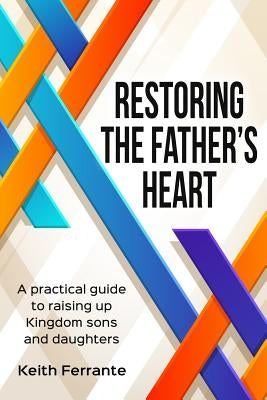 Restoring the Father's Heart: A Practical Guide to Raising Up Kingdom Sons and Daughters by Ferrante, Keith B.