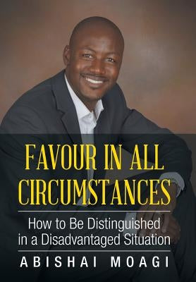 Favour in All Circumstances: How to Be Distinguished in a Disadvantaged Situation by Moagi, Abishai