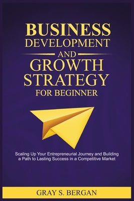 Business development and growth strategy for beginner: Scaling up your entrepreneurial Journey and building a path to lasting success in a competitive by Bergan, Gray S.