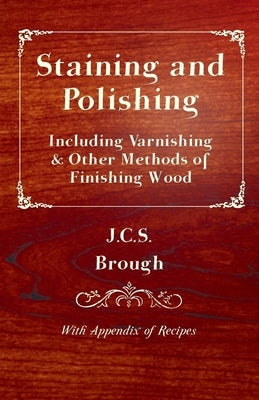 Staining and Polishing - Including Varnishing & Other Methods of Finishing Wood, with Appendix of Recipes by Brough, J. C. S.