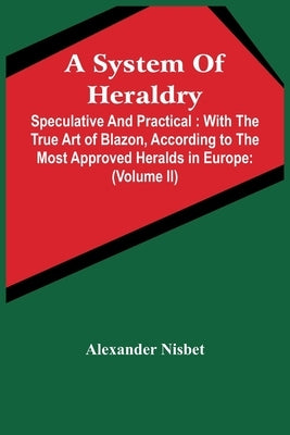 A System Of Heraldry: Speculative And Practical: With The True Art Of Blazon, According To The Most Approved Heralds In Europe: Illustrated by Nisbet, Alexander