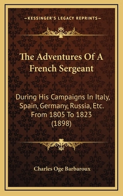 The Adventures Of A French Sergeant: During His Campaigns In Italy, Spain, Germany, Russia, Etc. From 1805 To 1823 (1898) by Barbaroux, Charles O.