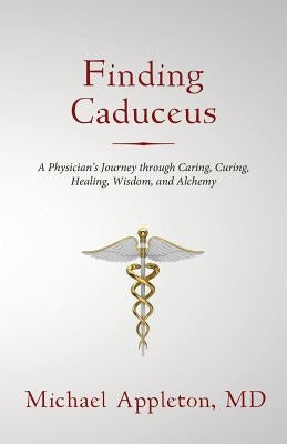 Finding Caduceus: A Physician's Journey through Caring, Curing, Healing, Wisdom, and Alchemy by Appleton, Michael