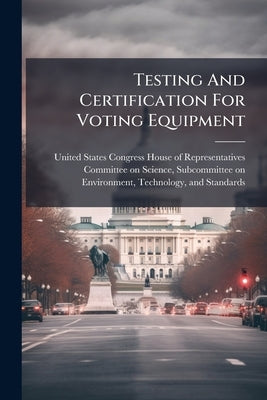 Testing And Certification For Voting Equipment by United States Congress House of Repre