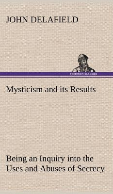 Mysticism and its Results Being an Inquiry into the Uses and Abuses of Secrecy by Delafield, John