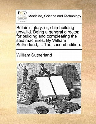 Britain's Glory: Or, Ship-Building Unvail'd. Being a General Director, for Building and Compleating the Said Machines. by William Suthe by Sutherland, William