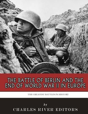The Greatest Battles in History: The Battle of Berlin and the End of World War II in Europe by Charles River