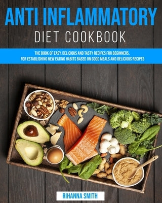 Anti Inflammatory Diet CookBook: The Book of Easy, Delicious and Tasty Recipes for Beginners, for Establishing New Eating Habits Based on Good Meals a by Smith, Rihanna