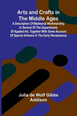 Arts and Crafts in the Middle Ages; A Description of Mediaeval Workmanship in Several of the Departments of Applied Art, Together with Some Account of by De Wolf Gibbs Addison, Julia