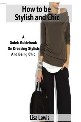 How to be Stylish and Chic: A Quick Guidebook on Dressing Stylish and Being Chic by Lewis, Lisa
