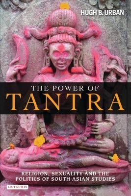 The Power of Tantra: Religion, Sexuality, and the Politics of South Asian Studies by Urban, Hugh B.