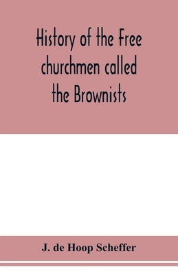 History of the Free churchmen called the Brownists, Pilgrim fathers and Baptists in the Dutch republic, 1581-1701 by de Hoop Scheffer, J.