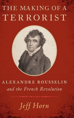The Making of a Terrorist: Alexandre Rousselin and the French Revolution by Horn, Jeff