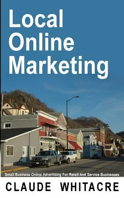 Local Online Marketing: Small Business Online Advertising For Retail And Service Businesses by Whitacre, Claude