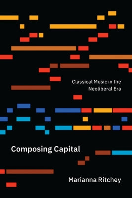 Composing Capital: Classical Music in the Neoliberal Era by Ritchey, Marianna