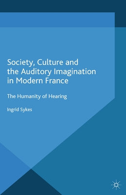 Society, Culture and the Auditory Imagination in Modern France: The Humanity of Hearing by Sykes, I.