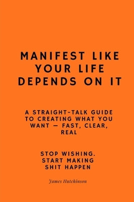 Manifest like your life depends on it: A straight - talk guide to creating what you want by Hutchinson, James