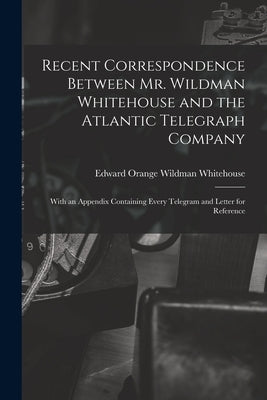 Recent Correspondence Between Mr. Wildman Whitehouse and the Atlantic Telegraph Company [microform]: With an Appendix Containing Every Telegram and Le by Whitehouse, Edward Orange Wildman