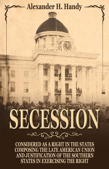 Secession: Considered as a Right in the States Composing the Late American Union and Justification of the Southern States in Exercising the Right by Hardy, Alexander H.