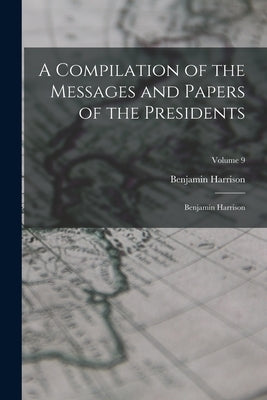 A Compilation of the Messages and Papers of the Presidents: Benjamin Harrison; Volume 9 by Harrison, Benjamin