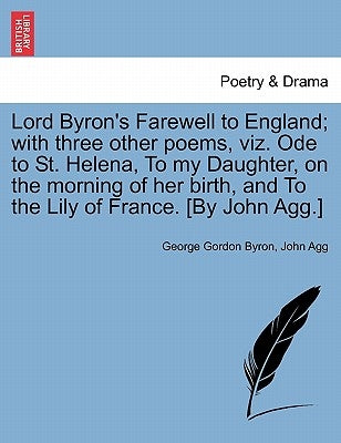 Lord Byron's Farewell to England; With Three Other Poems, Viz. Ode to St. Helena, to My Daughter, on the Morning of Her Birth, and to the Lily of Fran by Byron, George Gordon