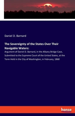 The Sovereignty of the States Over Their Navigable Waters: Argument of Daniel D. Barnard, in the Albany Bridge Case, Submitted to the Supreme Court of by Barnard, Daniel D.