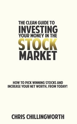 CLEAN Guide to Investing Your Money in the Stockmarket: How to Pick Winning Stocks and Grow Your Net Worth, From Today by Chillingworth, Chris