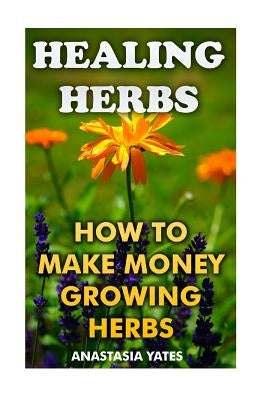 Healing Herbs: How To Make Money Growing Herbs by Yates, Anastasia