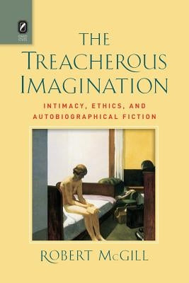 The Treacherous Imagination: Intimacy, Ethics, and Autobiographical Fiction by McGill, Robert