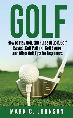 Golf: How to Play Golf, the Rules of Golf, Golf Basics, Golf Putting, Golf Swing and Other Golf Tips for Beginners by Johnson, Mark C.