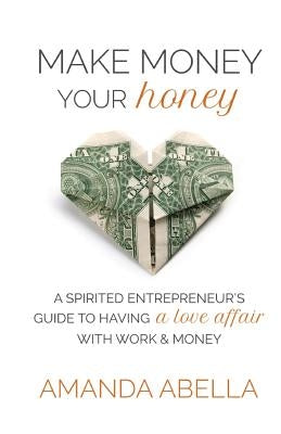 Make Money Your Honey: A Spirited Entrepreneur's Guide to Having a Love Affair with Work and Money by Abella, Amanda